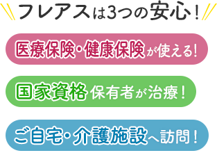 フレアスは3つの安心！医療保険・健康保険が使える！国家資格保有者が治療！ご自宅・介護施設へ訪問マッサージ！三鷹市、世田谷区、杉並区、武蔵野市